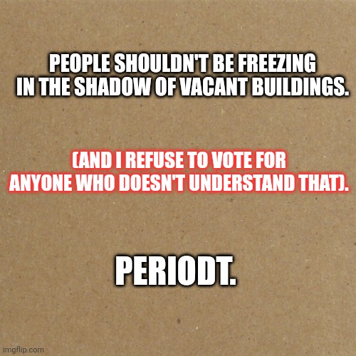 Statement | PEOPLE SHOULDN'T BE FREEZING IN THE SHADOW OF VACANT BUILDINGS. (AND I REFUSE TO VOTE FOR ANYONE WHO DOESN'T UNDERSTAND THAT). PERIODT. | image tagged in blank homeless sign | made w/ Imgflip meme maker