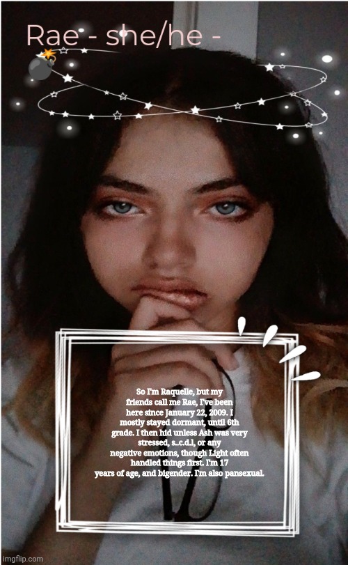 Rae | So I'm Raquelle, but my friends call me Rae, I've been here since January 22, 2009. I mostly stayed dormant, until 6th grade. I then hid unless Ash was very stressed, s..c.d.l, or any negative emotions, though Light often handled things first. I'm 17 years of age, and bigender. I'm also pansexual. | image tagged in rae | made w/ Imgflip meme maker