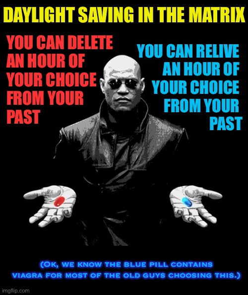 Which would you choose? |  DAYLIGHT SAVING IN THE MATRIX; YOU CAN DELETE 
AN HOUR OF 
YOUR CHOICE 
FROM YOUR 
PAST; YOU CAN RELIVE 
AN HOUR OF 
YOUR CHOICE 
FROM YOUR 
PAST; (Ok, we know the blue pill contains viagra for most of the old guys choosing this.) | image tagged in morpheus matrix blue pill red pill,daylight savings time,spring forward,matrix,viagra | made w/ Imgflip meme maker