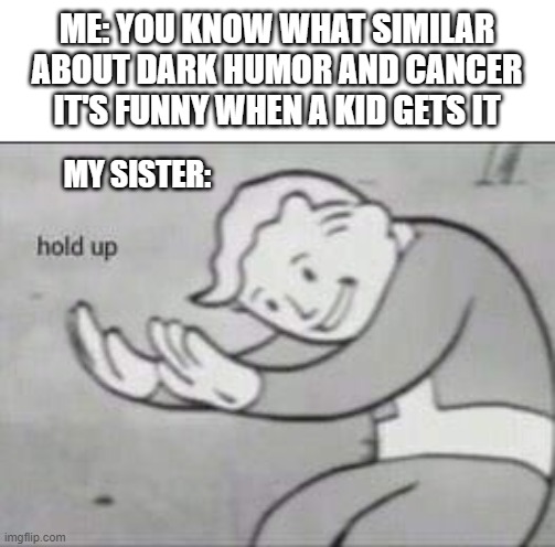 insert a dark name | ME: YOU KNOW WHAT SIMILAR ABOUT DARK HUMOR AND CANCER
IT'S FUNNY WHEN A KID GETS IT; MY SISTER: | image tagged in fallout hold up | made w/ Imgflip meme maker