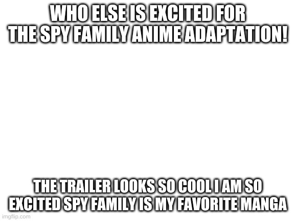 IM SO EXCITED | WHO ELSE IS EXCITED FOR THE SPY FAMILY ANIME ADAPTATION! THE TRAILER LOOKS SO COOL I AM SO EXCITED SPY FAMILY IS MY FAVORITE MANGA | image tagged in blank white template | made w/ Imgflip meme maker