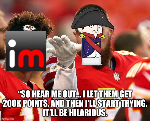 “SO HEAR ME OUT... I LET THEM GET
200K POINTS, AND THEN I'LL START TRYING.
IT’LL BE HILARIOUS. | made w/ Imgflip meme maker