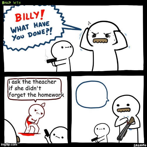 Billy, What Have You Done | i ask the theacher if she didn't forget the homework | image tagged in billy what have you done | made w/ Imgflip meme maker