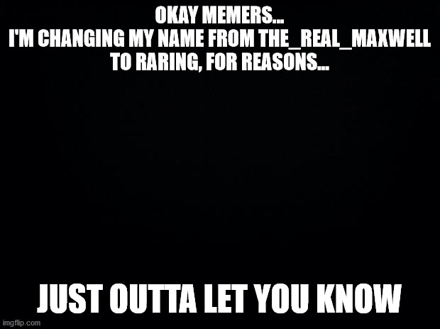 Black background | OKAY MEMERS...
I'M CHANGING MY NAME FROM THE_REAL_MAXWELL TO RARING, FOR REASONS... JUST OUTTA LET YOU KNOW | image tagged in black background | made w/ Imgflip meme maker