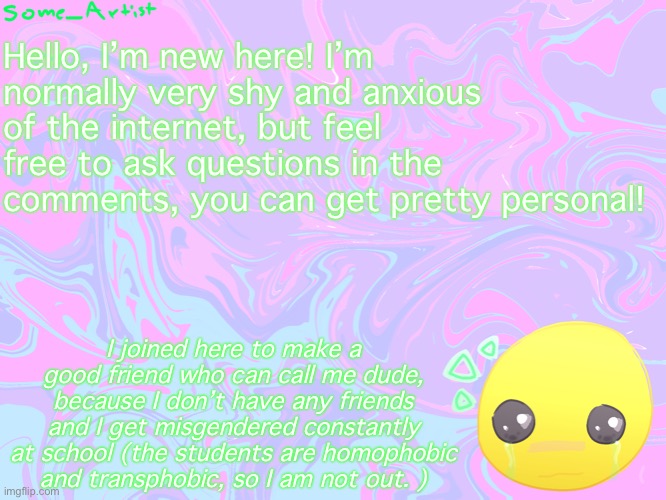 Hello! I’m new! | Hello, I’m new here! I’m normally very shy and anxious of the internet, but feel free to ask questions in the comments, you can get pretty personal! I joined here to make a good friend who can call me dude, because I don’t have any friends and I get misgendered constantly at school (the students are homophobic and transphobic, so I am not out. ) | image tagged in never gonna give you up,never gonna let you down,never gonna run around,and desert you | made w/ Imgflip meme maker