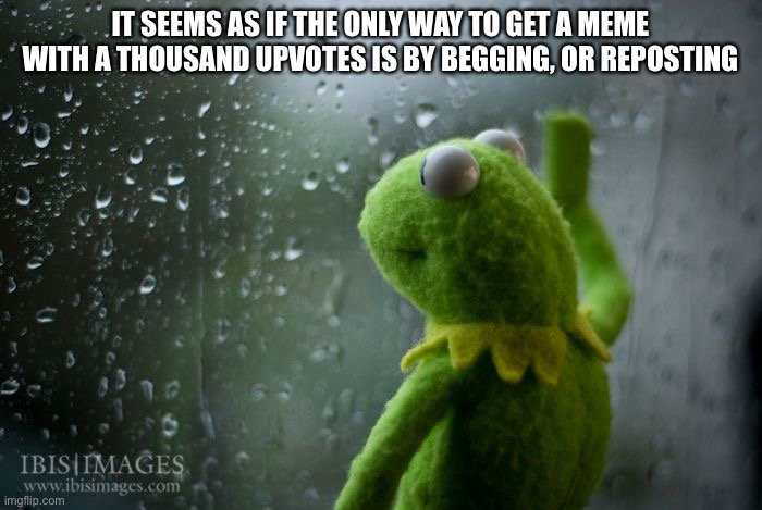 Sad | IT SEEMS AS IF THE ONLY WAY TO GET A MEME WITH A THOUSAND UPVOTES IS BY BEGGING, OR REPOSTING | image tagged in kermit window | made w/ Imgflip meme maker