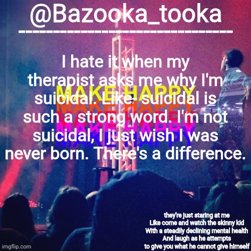 Never waste a moment, every moment can become a comedy moment | I hate it when my therapist asks me why I'm suicidal. Like- suicidal is such a strong word. I'm not suicidal, I just wish I was never born. There's a difference. | image tagged in bazooka's bo burnham make happy | made w/ Imgflip meme maker