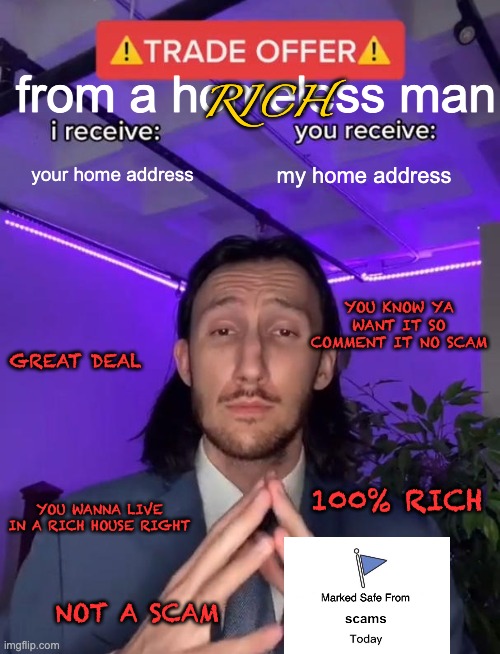 the is no scam | RICH; from a homeless man; your home address; my home address; YOU KNOW YA WANT IT SO COMMENT IT NO SCAM; GREAT DEAL; 100% RICH; YOU WANNA LIVE IN A RICH HOUSE RIGHT; NOT A SCAM | image tagged in trade offer | made w/ Imgflip meme maker
