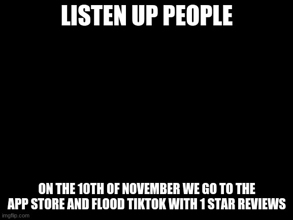 Blank White Template | LISTEN UP PEOPLE; ON THE 10TH OF NOVEMBER WE GO TO THE APP STORE AND FLOOD TIKTOK WITH 1 STAR REVIEWS | image tagged in blank white template | made w/ Imgflip meme maker
