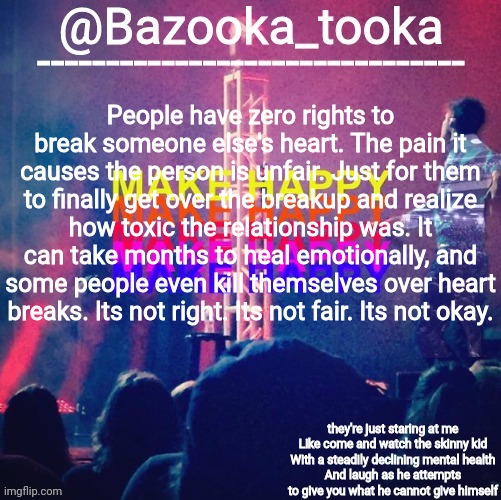 bazooka's Bo Burnham make happy | People have zero rights to break someone else's heart. The pain it causes the person is unfair. Just for them to finally get over the breakup and realize how toxic the relationship was. It can take months to heal emotionally, and some people even kill themselves over heart breaks. Its not right. Its not fair. Its not okay. | image tagged in bazooka's bo burnham make happy | made w/ Imgflip meme maker