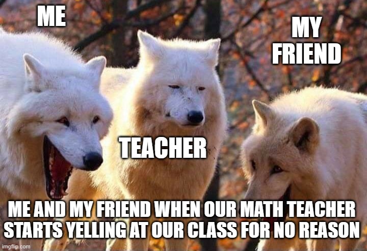 it do be true tho | ME; MY FRIEND; TEACHER; ME AND MY FRIEND WHEN OUR MATH TEACHER STARTS YELLING AT OUR CLASS FOR NO REASON | image tagged in laughing wolf | made w/ Imgflip meme maker