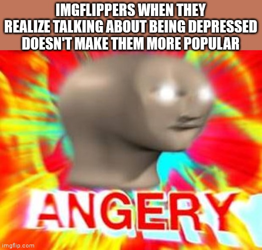Surreal Angery | IMGFLIPPERS WHEN THEY REALIZE TALKING ABOUT BEING DEPRESSED DOESN'T MAKE THEM MORE POPULAR | image tagged in surreal angery | made w/ Imgflip meme maker