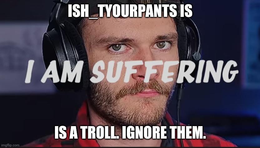 I am suffering | ISH_TYOURPANTS IS; IS A TROLL. IGNORE THEM. | image tagged in i am suffering | made w/ Imgflip meme maker