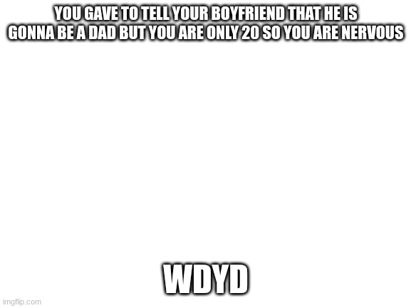 Blank White Template | YOU GAVE TO TELL YOUR BOYFRIEND THAT HE IS GONNA BE A DAD BUT YOU ARE ONLY 20 SO YOU ARE NERVOUS; WDYD | image tagged in blank white template | made w/ Imgflip meme maker