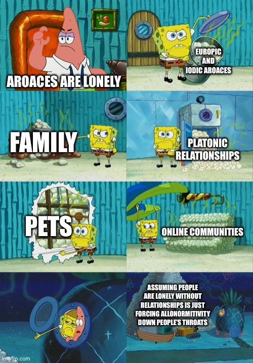 Spongebob diapers meme | EUROPIC AND IODIC AROACES; AROACES ARE LONELY; FAMILY; PLATONIC RELATIONSHIPS; PETS; ONLINE COMMUNITIES; ASSUMING PEOPLE ARE LONELY WITHOUT RELATIONSHIPS IS JUST FORCING ALLONORMITIVITY DOWN PEOPLE’S THROATS | image tagged in spongebob diapers meme | made w/ Imgflip meme maker