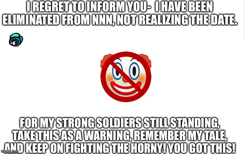 NNN inspiration (I’ll still participate even tho I’m dead as hell) | I REGRET TO INFORM YOU-  I HAVE BEEN ELIMINATED FROM NNN, NOT REALIZING THE DATE. FOR MY STRONG SOLDIERS STILL STANDING, TAKE THIS AS A WARNING, REMEMBER MY TALE, AND KEEP ON FIGHTING THE HORNY! YOU GOT THIS! | image tagged in memes,no nut november,failed,fuck this shit | made w/ Imgflip meme maker