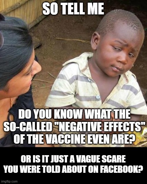 the very real effects of Covid are easily available, by the way. | SO TELL ME; DO YOU KNOW WHAT THE SO-CALLED "NEGATIVE EFFECTS" OF THE VACCINE EVEN ARE? OR IS IT JUST A VAGUE SCARE YOU WERE TOLD ABOUT ON FACEBOOK? | image tagged in memes,third world skeptical kid | made w/ Imgflip meme maker