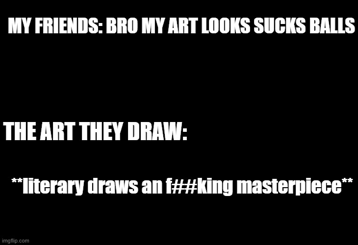 bruh | MY FRIENDS: BRO MY ART LOOKS SUCKS BALLS; THE ART THEY DRAW:; **literary draws an f##king masterpiece** | image tagged in black template,i hate art | made w/ Imgflip meme maker
