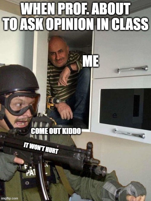Man hiding in cubboard from SWAT template | WHEN PROF. ABOUT TO ASK OPINION IN CLASS; ME; COME OUT KIDDO; IT WON'T HURT | image tagged in man hiding in cubboard from swat template | made w/ Imgflip meme maker