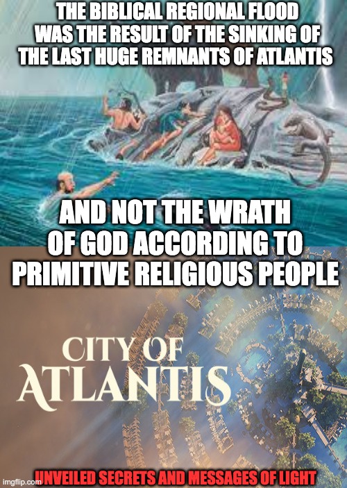 the sinking of atlantis and noahs flood | THE BIBLICAL REGIONAL FLOOD WAS THE RESULT OF THE SINKING OF THE LAST HUGE REMNANTS OF ATLANTIS; AND NOT THE WRATH OF GOD ACCORDING TO PRIMITIVE RELIGIOUS PEOPLE; UNVEILED SECRETS AND MESSAGES OF LIGHT | image tagged in noah | made w/ Imgflip meme maker