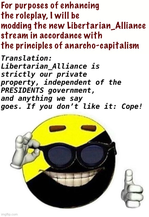 The stream will be run like an unchecked monopolistic corporation. What could go wrong? | For purposes of enhancing the roleplay, I will be modding the new Libertarian_Alliance stream in accordance with the principles of anarcho-capitalism; Translation: Libertarian_Alliance is strictly our private property, independent of the PRESIDENTS government, and anything we say goes. If you don’t like it: Cope! | image tagged in ancap,anarcho-capitalism,libertarian alliance,meme stream,imgflip mods,meanwhile on imgflip | made w/ Imgflip meme maker