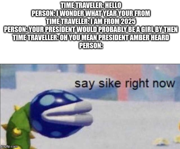 this would be sad lol | TIME TRAVELER: HELLO
PERSON: I WONDER WHAT YEAR YOUR FROM
TIME TRAVELER: I AM FROM 2025
PERSON: YOUR PRESIDENT WOULD PROBABLY BE A GIRL BY THEN
TIME TRAVELLER: OH YOU MEAN PRESIDENT AMBER HEARD
PERSON: | image tagged in say sike right now,sad meme,funny,this is not a nnn meme i promise | made w/ Imgflip meme maker