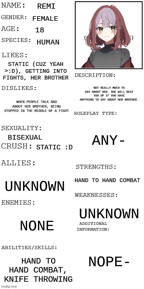 It's REMIIIIIIIIIIIIII :D | REMI; FEMALE; 18; HUMAN; STATIC (CUZ YEAH >:D), GETTING INTO FIGHTS, HER BROTHER; NOT REALLY MUCH TO SAY ABOUT HER. SHE WILL BEAT YOU UP IF YOU HAVE ANYTHING TO SAY ABOUT HER BROTHER. WHEN PEOPLE TALK BAD ABOUT HER BROTHER, BEING STOPPED IN THE MIDDLE OF A FIGHT; ANY-; BISEXUAL; STATIC :D; HAND TO HAND COMBAT; UNKNOWN; UNKNOWN; NONE; NOPE-; HAND TO HAND COMBAT, KNIFE THROWING | image tagged in updated roleplay oc showcase | made w/ Imgflip meme maker