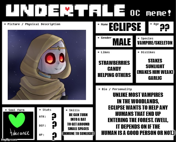 Eclipse (Vampire!Dream) | ECLIPSE; ?? MALE; VAMPIRE/SKELETON; STAKES
SUNLIGHT (MAKES HIM WEAK)
GARLIC; STRAWBERRIES
CANDY
HELPING OTHERS; UNLIKE MOST VAMPIRES IN THE WOODLANDS, ECLIPSE WANTS TO HELP ANY HUMANS THAT END UP ENTERING THE FOREST. (WELL, IT DEPENDS ON IF THE HUMAN IS A GOOD PERSON OR NOT.); HE CAN TURN INTO A BAT TO GET AROUND SMALL SPACES
IMMUNE TO SUNLIGHT; ? ? ? | made w/ Imgflip meme maker