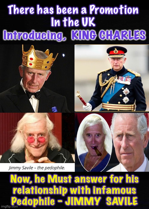 King Chaz Chuck Chick Charlie | There has been a Promotion
In the UK; Introducing,  KING CHARLES; Now, he Must answer for his
relationship with infamous
Pedophile - JIMMY  SAVILE | image tagged in memes,royalty,king,queen,leading the globalists to take over the world,power money control | made w/ Imgflip meme maker