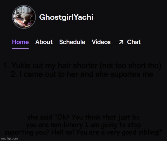 Yachi's twitch temp | 1. Yukie cut my hair shorter (not too short tho)
2. I came out to her and she suportes me; she said "Ok? You think that just bc you are non-binary I am going to stop suporting you? Hell no! You are a very good sibling!" | image tagged in yachi's twitch temp | made w/ Imgflip meme maker