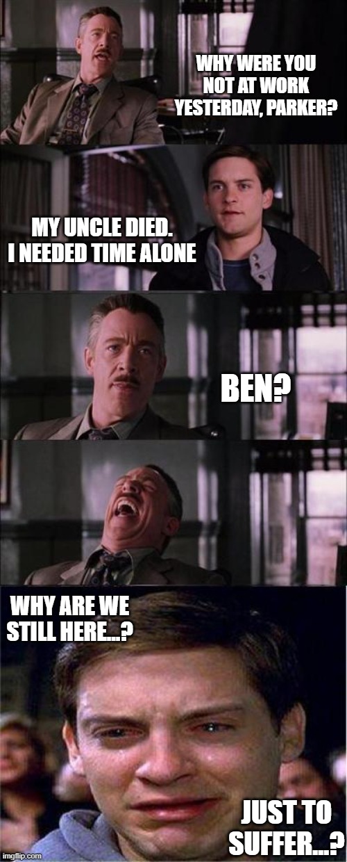 Metal Geeeeear | WHY WERE YOU NOT AT WORK YESTERDAY, PARKER? MY UNCLE DIED. I NEEDED TIME ALONE; BEN? WHY ARE WE STILL HERE...? JUST TO SUFFER...? | image tagged in memes,peter parker cry | made w/ Imgflip meme maker