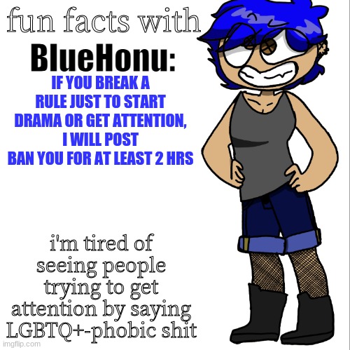 i made a new temp just to say this | IF YOU BREAK A RULE JUST TO START DRAMA OR GET ATTENTION, I WILL POST BAN YOU FOR AT LEAST 2 HRS; i'm tired of seeing people trying to get attention by saying LGBTQ+-phobic shit | image tagged in fun facts with bluehonu | made w/ Imgflip meme maker