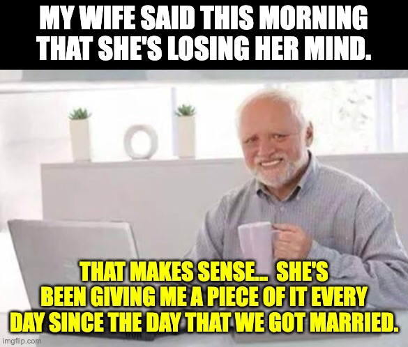 Marriage | MY WIFE SAID THIS MORNING THAT SHE'S LOSING HER MIND. THAT MAKES SENSE...  SHE'S BEEN GIVING ME A PIECE OF IT EVERY DAY SINCE THE DAY THAT WE GOT MARRIED. | image tagged in harold | made w/ Imgflip meme maker