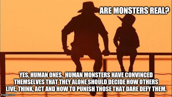 Cowboy wisdom, monsters are real |  ARE MONSTERS REAL? YES, HUMAN ONES.  HUMAN MONSTERS HAVE CONVINCED THEMSELVES THAT THEY ALONE SHOULD DECIDE HOW OTHERS LIVE, THINK, ACT AND HOW TO PUNISH THOSE THAT DARE DEFY THEM. | image tagged in cowboy father and son,cowboy wisdom,monsters are real,obey your betters,papers please,lgbfjb | made w/ Imgflip meme maker