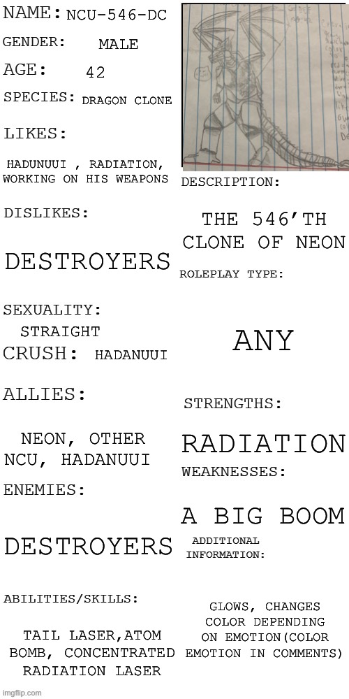 (Updated) Roleplay OC showcase | NCU-546-DC; MALE; 42; DRAGON CLONE; HADUNUUI , RADIATION, WORKING ON HIS WEAPONS; THE 546’TH CLONE OF NEON; DESTROYERS; ANY; STRAIGHT; HADANUUI; RADIATION; NEON, OTHER NCU, HADANUUI; A BIG BOOM; DESTROYERS; GLOWS, CHANGES COLOR DEPENDING ON EMOTION(COLOR EMOTION IN COMMENTS); TAIL LASER,ATOM BOMB, CONCENTRATED RADIATION LASER | image tagged in updated roleplay oc showcase | made w/ Imgflip meme maker