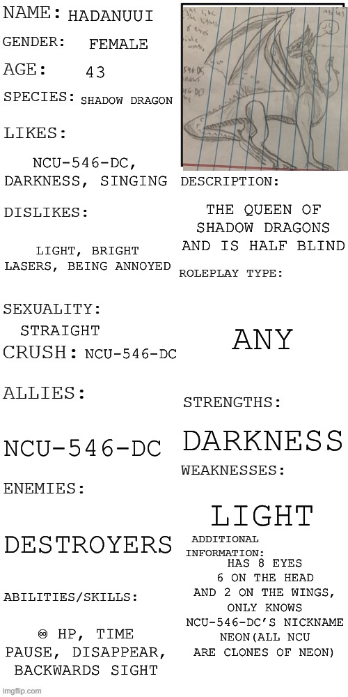 (Updated) Roleplay OC showcase | HADANUUI; FEMALE; 43; SHADOW DRAGON; NCU-546-DC, DARKNESS, SINGING; THE QUEEN OF SHADOW DRAGONS AND IS HALF BLIND; LIGHT, BRIGHT LASERS, BEING ANNOYED; ANY; STRAIGHT; NCU-546-DC; DARKNESS; NCU-546-DC; LIGHT; DESTROYERS; HAS 8 EYES 6 ON THE HEAD AND 2 ON THE WINGS, ONLY KNOWS NCU-546-DC’S NICKNAME NEON(ALL NCU ARE CLONES OF NEON); ♾ HP, TIME PAUSE, DISAPPEAR, BACKWARDS SIGHT | image tagged in updated roleplay oc showcase | made w/ Imgflip meme maker