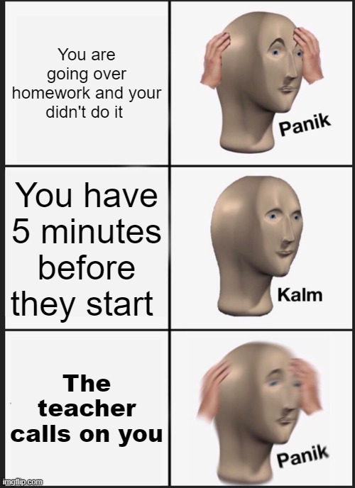 Panik Kalm Panik | You are going over homework and your didn't do it; You have 5 minutes before they start; The teacher calls on you | image tagged in memes,panik kalm panik | made w/ Imgflip meme maker