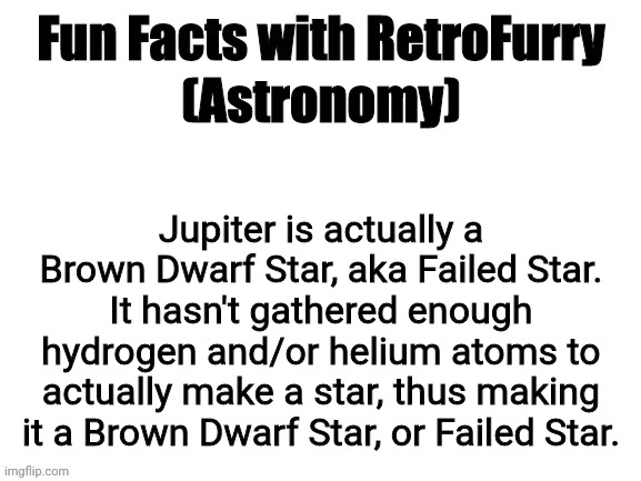 Fun Facts with RetroFurry | (Astronomy); Jupiter is actually a Brown Dwarf Star, aka Failed Star. It hasn't gathered enough hydrogen and/or helium atoms to actually make a star, thus making it a Brown Dwarf Star, or Failed Star. | image tagged in fun facts with retrofurry | made w/ Imgflip meme maker