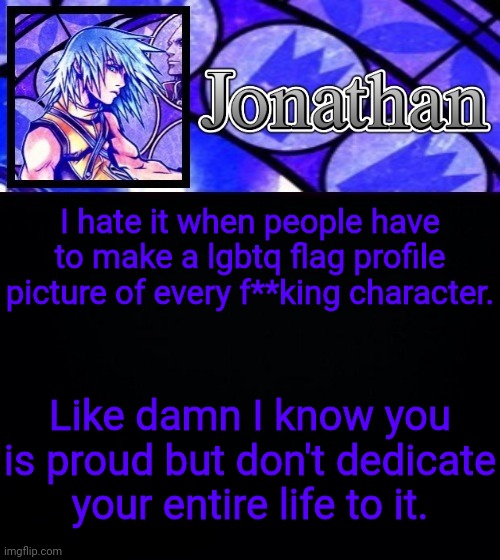 I hate it when people have to make a lgbtq flag profile picture of every f**king character. Like damn I know you is proud but don't dedicate your entire life to it. | image tagged in jonathan's dive to the heart template ii | made w/ Imgflip meme maker