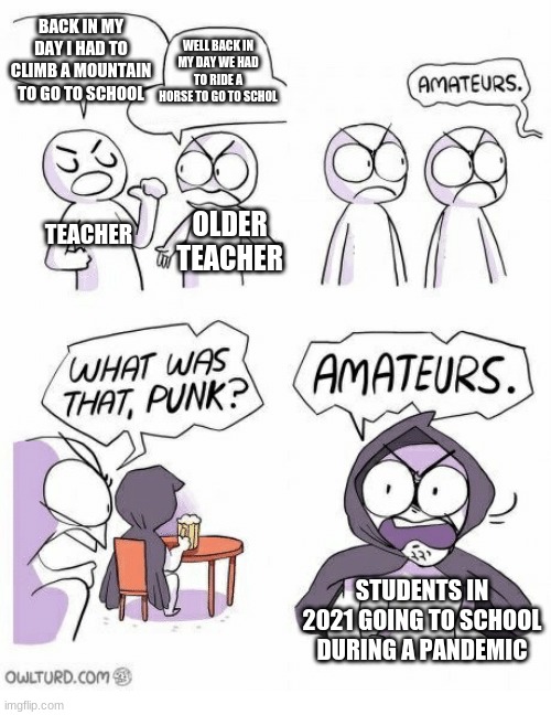 "Teach band in a pandemic they said. It'll be fun they said." - My band teacher 2021 | BACK IN MY DAY I HAD TO CLIMB A MOUNTAIN TO GO TO SCHOOL; WELL BACK IN MY DAY WE HAD TO RIDE A HORSE TO GO TO SCHOL; TEACHER; OLDER TEACHER; STUDENTS IN 2021 GOING TO SCHOOL DURING A PANDEMIC | image tagged in amateurs | made w/ Imgflip meme maker