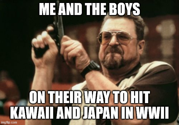 Am I The Only One Around Here | ME AND THE BOYS; ON THEIR WAY TO HIT KAWAII AND JAPAN IN WWII | image tagged in memes,am i the only one around here,wwii,pacific | made w/ Imgflip meme maker