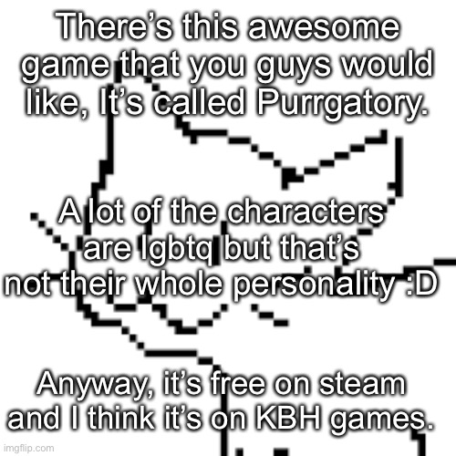 Purrgatory | There’s this awesome game that you guys would like, It’s called Purrgatory. A lot of the characters are lgbtq but that’s not their whole personality :D; Anyway, it’s free on steam and I think it’s on KBH games. | image tagged in why,oh god why,oh wow are you actually reading these tags,now thats what i call,shevenmtjwida | made w/ Imgflip meme maker