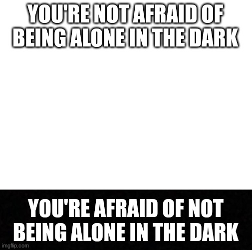 The Dark |  YOU'RE NOT AFRAID OF BEING ALONE IN THE DARK; YOU'RE AFRAID OF NOT BEING ALONE IN THE DARK | image tagged in blank white template,blank,the dark | made w/ Imgflip meme maker