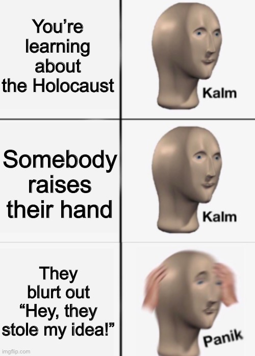 a | You’re learning about the Holocaust; Somebody raises their hand; They blurt out “Hey, they stole my idea!” | image tagged in kalm kalm panik | made w/ Imgflip meme maker