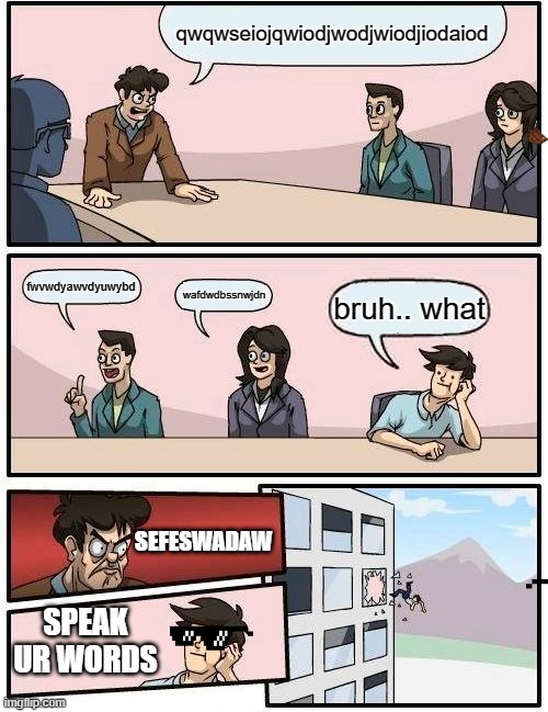 Boardroom Meeting Suggestion | qwqwseiojqwiodjwodjwiodjiodaiod; fwvwdyawvdyuwybd; wafdwdbssnwjdn; bruh.. what; SEFESWADAW; SPEAK UR WORDS | image tagged in memes,boardroom meeting suggestion | made w/ Imgflip meme maker