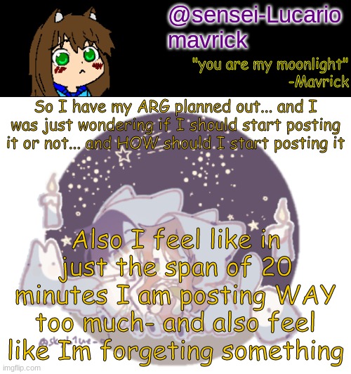 *jeapordy theme plays* | So I have my ARG planned out... and I was just wondering if I should start posting it or not... and HOW should I start posting it; Also I feel like in just the span of 20 minutes I am posting WAY too much- and also feel like Im forgeting something | image tagged in mavricks moonlight temp | made w/ Imgflip meme maker