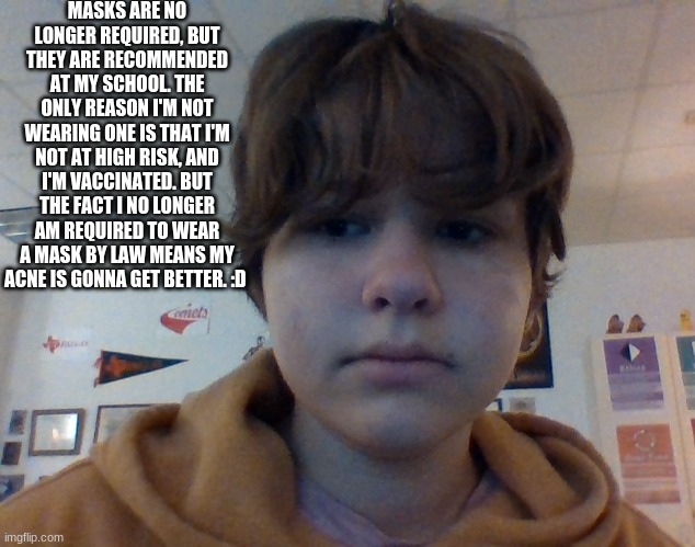 (disclaimer thingy: i don't wear a mask at my own risk and am aware of that. Idrc if i have to or not, i would just rather not i | MASKS ARE NO LONGER REQUIRED, BUT THEY ARE RECOMMENDED AT MY SCHOOL. THE ONLY REASON I'M NOT WEARING ONE IS THAT I'M NOT AT HIGH RISK, AND I'M VACCINATED. BUT THE FACT I NO LONGER AM REQUIRED TO WEAR A MASK BY LAW MEANS MY ACNE IS GONNA GET BETTER. :D | made w/ Imgflip meme maker