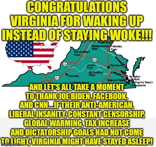 Great news in Virginia! Let's see if New Jersey is waking up next! | CONGRATULATIONS VIRGINIA FOR WAKING UP INSTEAD OF STAYING WOKE!!! AND LET'S ALL TAKE A MOMENT TO THANK JOE BIDEN, FACEBOOK, AND CNN....IF THEIR ANTI-AMERICAN, LIBERAL INSANITY, CONSTANT CENSORSHIP, GLOBAL WARMING, TAX INCREASE AND DICTATORSHIP GOALS HAD NOT COME TO LIGHT, VIRGINIA MIGHT HAVE STAYED ASLEEP! | image tagged in virginia,waking up,triggered liberal,task failed successfully | made w/ Imgflip meme maker