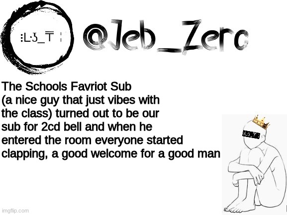 Jebs_Template | The Schools Favriot Sub (a nice guy that just vibes with the class) turned out to be our sub for 2cd bell and when he entered the room everyone started clapping, a good welcome for a good man | image tagged in jebs_template | made w/ Imgflip meme maker