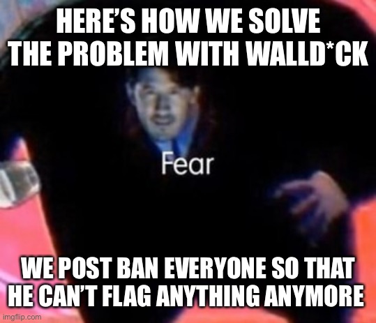 Fear | HERE’S HOW WE SOLVE THE PROBLEM WITH WALLD*CK; WE POST BAN EVERYONE SO THAT HE CAN’T FLAG ANYTHING ANYMORE | image tagged in fear | made w/ Imgflip meme maker